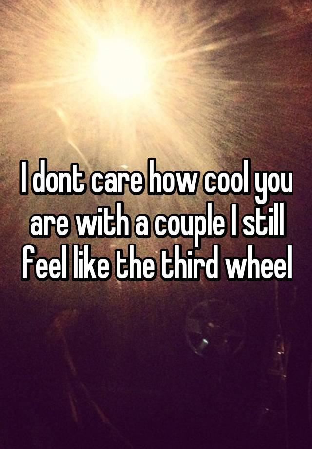 I dont care how cool you are with a couple I still feel like the third wheel