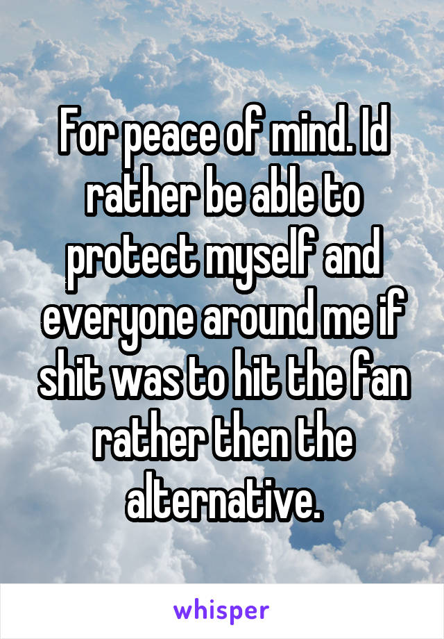 For peace of mind. Id rather be able to protect myself and everyone around me if shit was to hit the fan rather then the alternative.