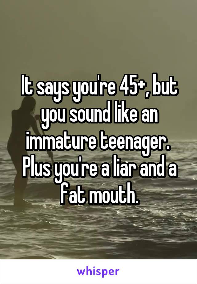 It says you're 45+, but you sound like an immature teenager.  Plus you're a liar and a fat mouth.