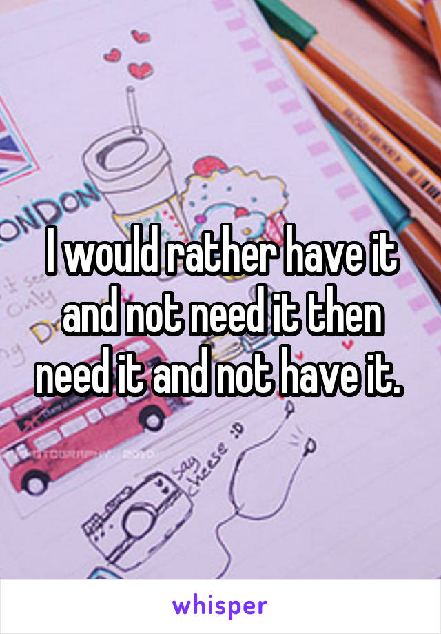 I would rather have it and not need it then need it and not have it. 