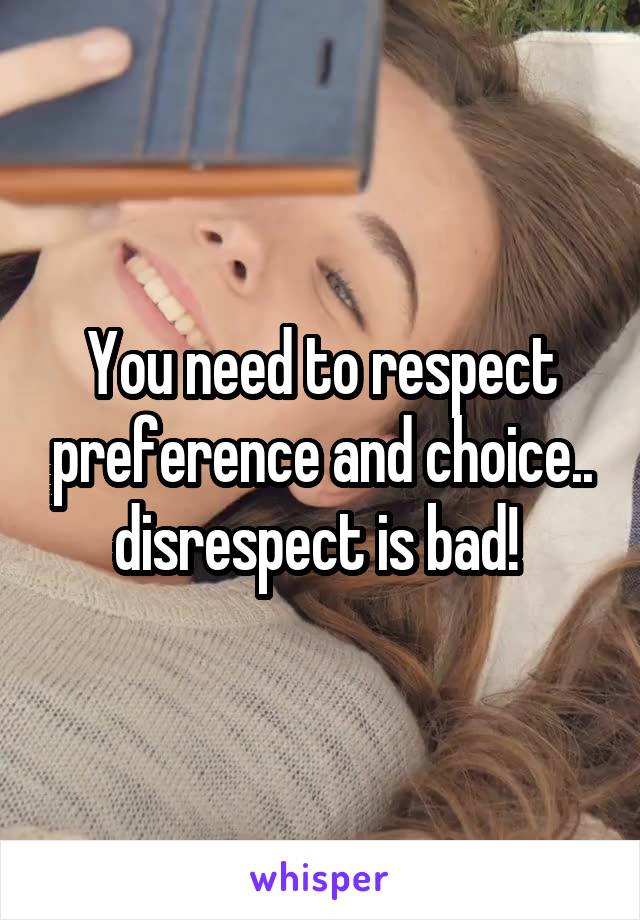 You need to respect preference and choice.. disrespect is bad! 