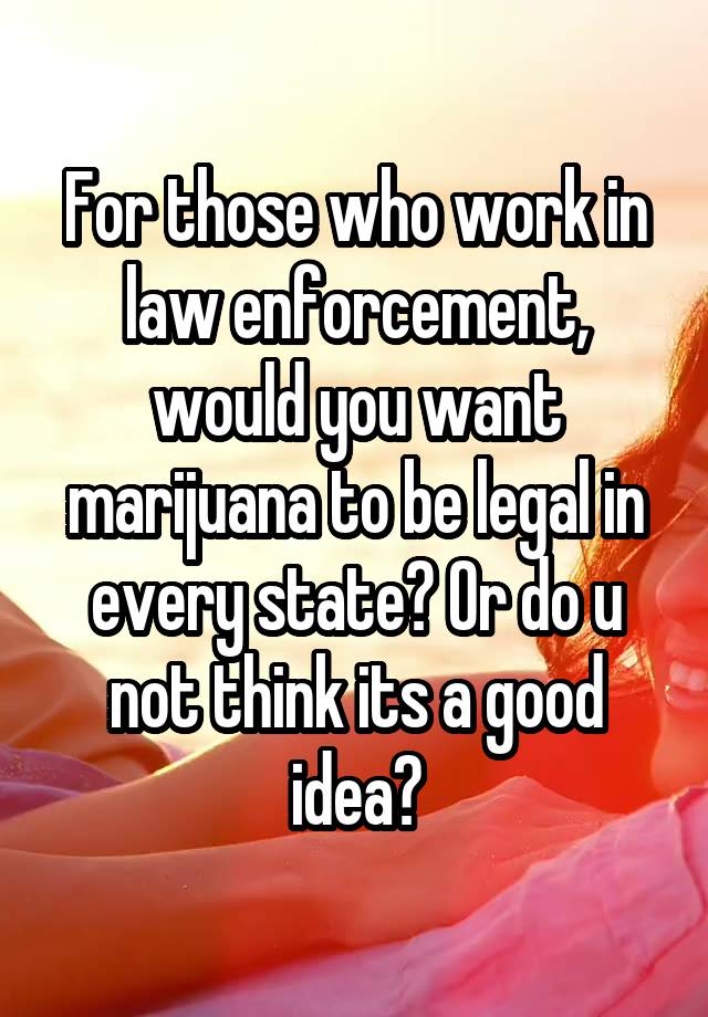 For those who work in law enforcement, would you want marijuana to be legal in every state? Or do u not think its a good idea?