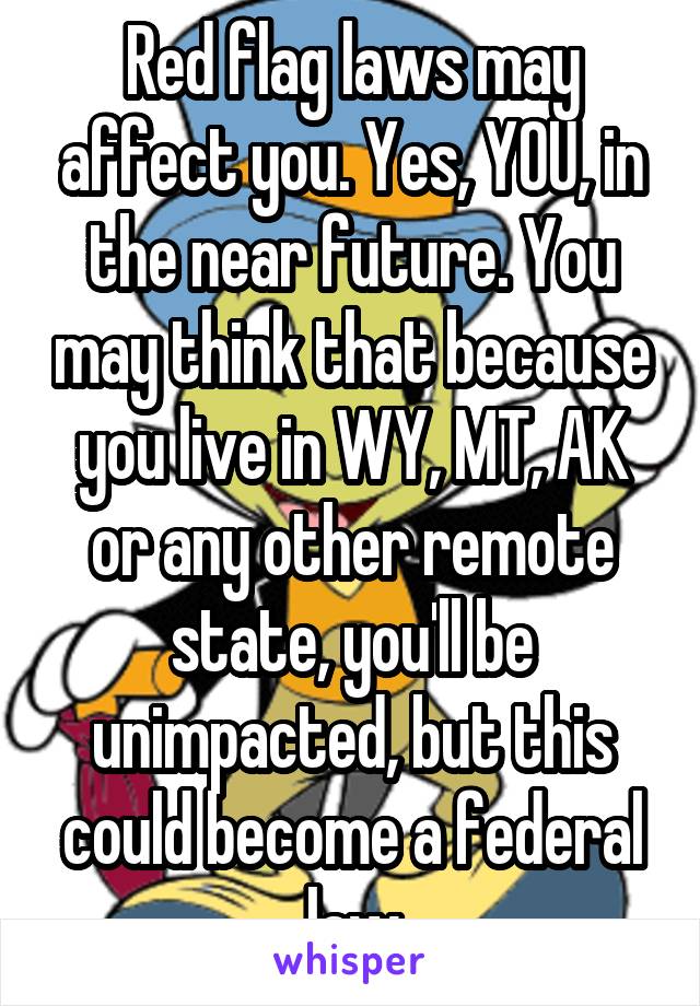 Red flag laws may affect you. Yes, YOU, in the near future. You may think that because you live in WY, MT, AK or any other remote state, you'll be unimpacted, but this could become a federal law