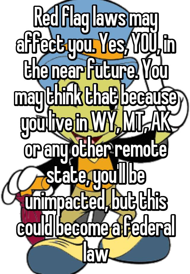 Red flag laws may affect you. Yes, YOU, in the near future. You may think that because you live in WY, MT, AK or any other remote state, you'll be unimpacted, but this could become a federal law