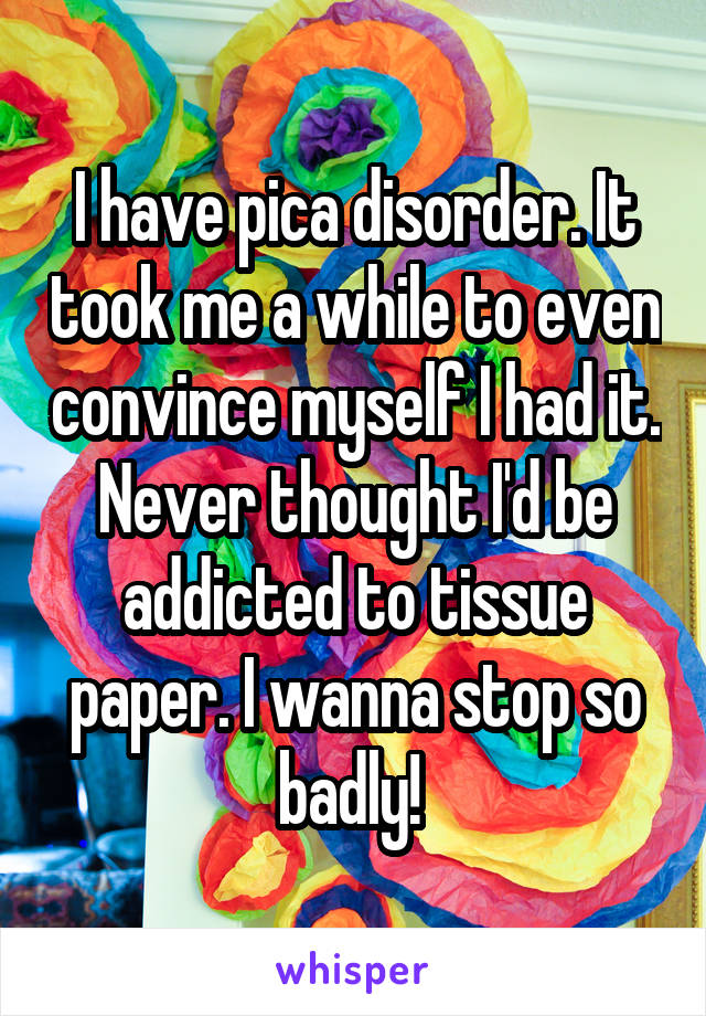 I have pica disorder. It took me a while to even convince myself I had it. Never thought I'd be addicted to tissue paper. I wanna stop so badly! 