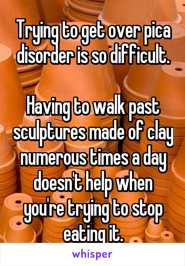 Trying to get over pica disorder is so difficult.

Having to walk past sculptures made of clay numerous times a day doesn't help when you're trying to stop eating it.