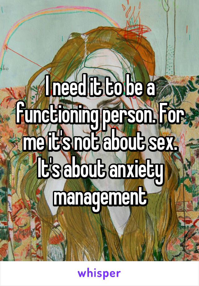 I need it to be a functioning person. For me it's not about sex. It's about anxiety management