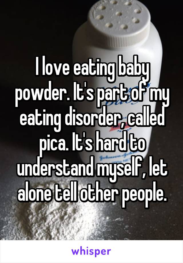I love eating baby powder. It's part of my eating disorder, called pica. It's hard to understand myself, let alone tell other people.