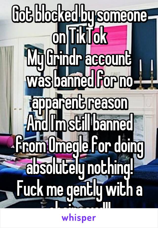 Got blocked by someone on TikTok
My Grindr account was banned for no apparent reason
And I'm still banned from Omegle for doing absolutely nothing!
Fuck me gently with a chainsaw!!!