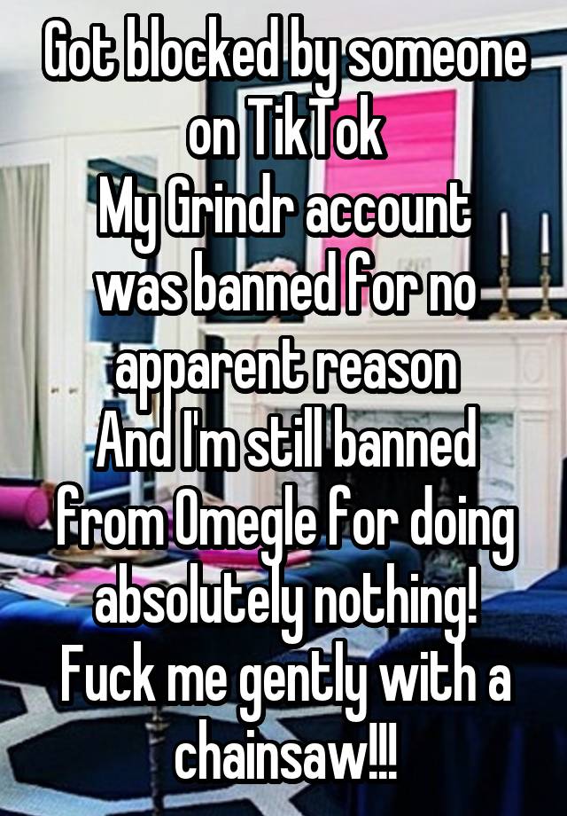 Got blocked by someone on TikTok
My Grindr account was banned for no apparent reason
And I'm still banned from Omegle for doing absolutely nothing!
Fuck me gently with a chainsaw!!!