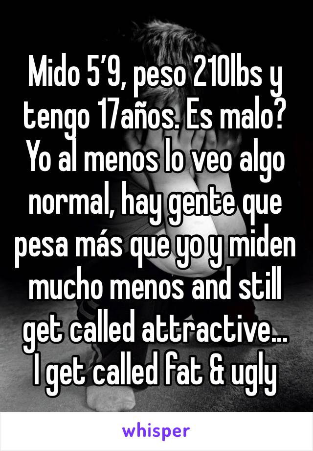 Mido 5’9, peso 210lbs y tengo 17años. Es malo? Yo al menos lo veo algo normal, hay gente que pesa más que yo y miden mucho menos and still get called attractive...
I get called fat & ugly