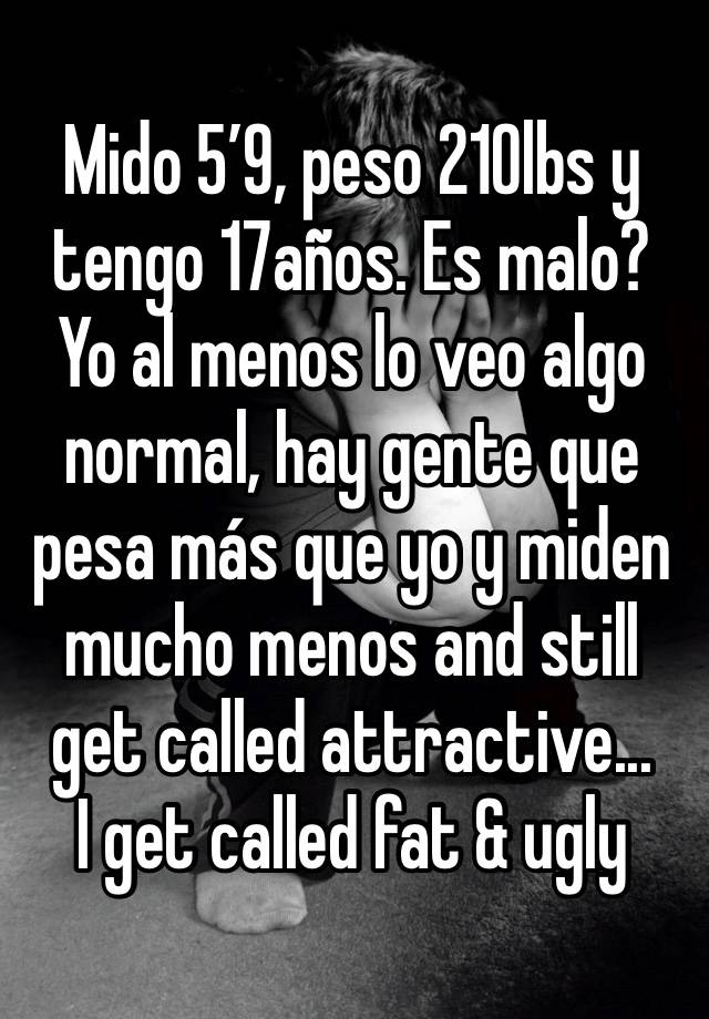 Mido 5’9, peso 210lbs y tengo 17años. Es malo? Yo al menos lo veo algo normal, hay gente que pesa más que yo y miden mucho menos and still get called attractive...
I get called fat & ugly