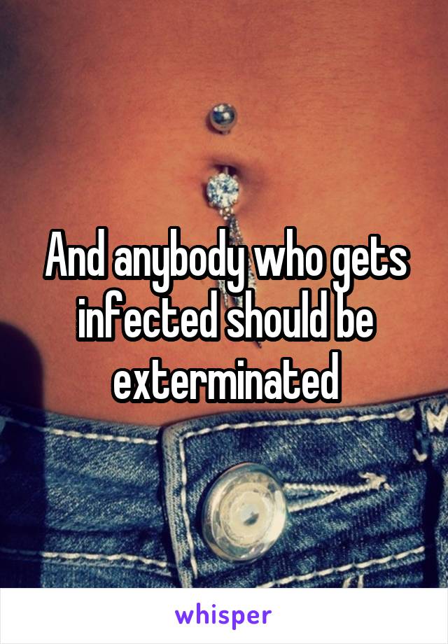 And anybody who gets infected should be exterminated