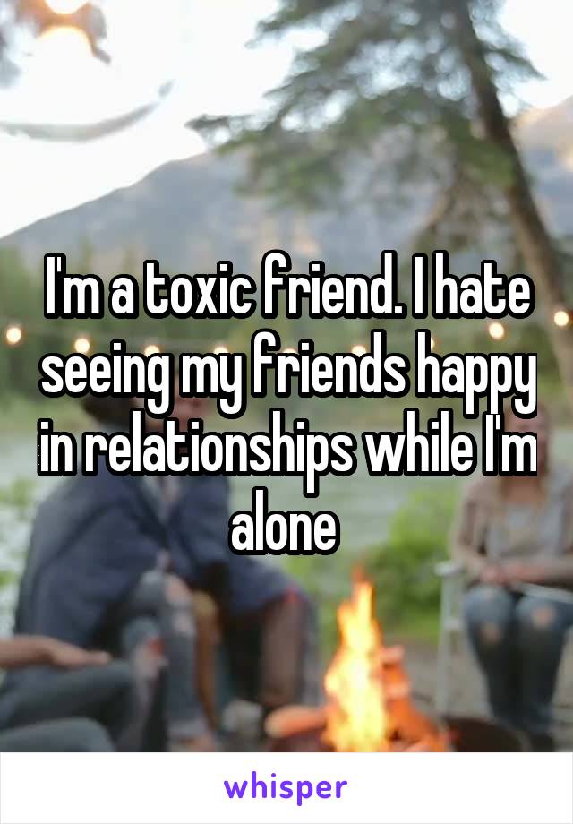 I'm a toxic friend. I hate seeing my friends happy in relationships while I'm alone 