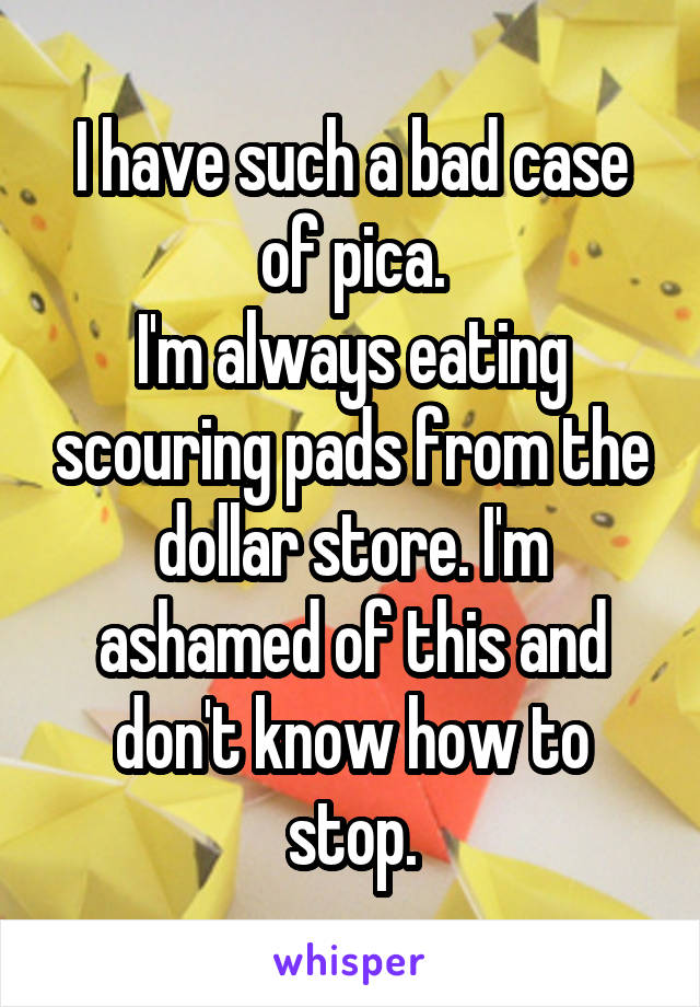 I have such a bad case of pica.
I'm always eating scouring pads from the dollar store. I'm ashamed of this and don't know how to stop.