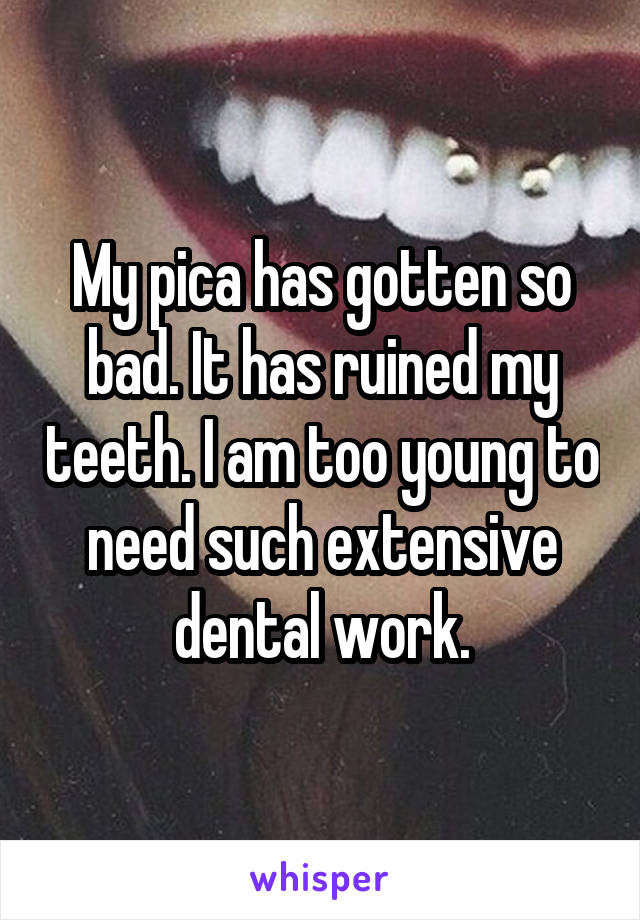 My pica has gotten so bad. It has ruined my teeth. I am too young to need such extensive dental work.