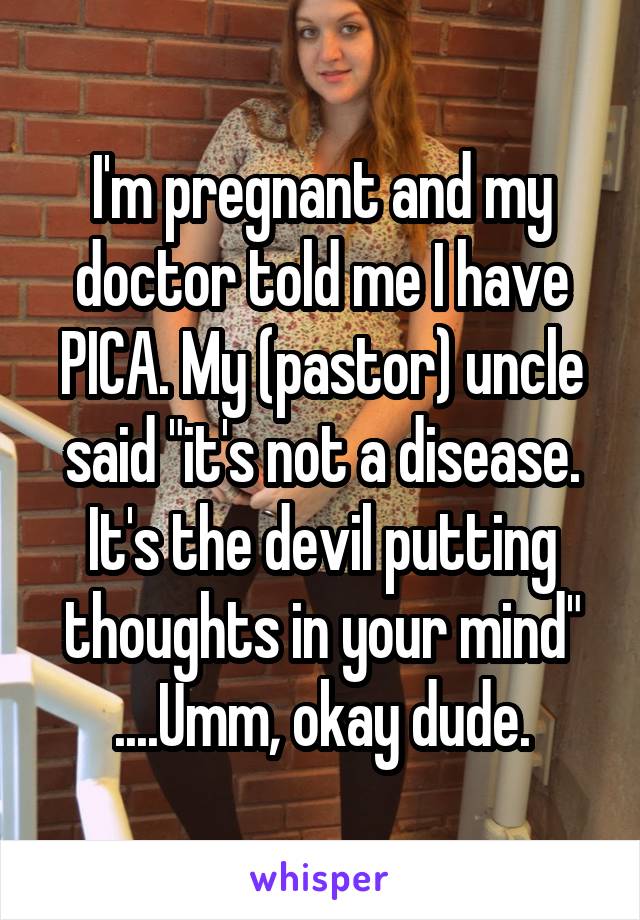 I'm pregnant and my doctor told me I have PICA. My (pastor) uncle said "it's not a disease. It's the devil putting thoughts in your mind" ....Umm, okay dude.