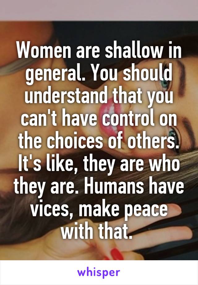 Women are shallow in general. You should understand that you can't have control on the choices of others. It's like, they are who they are. Humans have vices, make peace with that. 