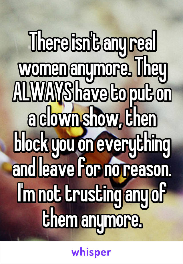 There isn't any real women anymore. They ALWAYS have to put on a clown show, then block you on everything and leave for no reason.
I'm not trusting any of them anymore.