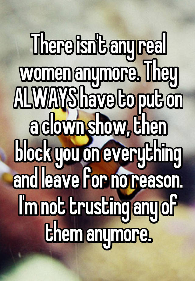 There isn't any real women anymore. They ALWAYS have to put on a clown show, then block you on everything and leave for no reason.
I'm not trusting any of them anymore.