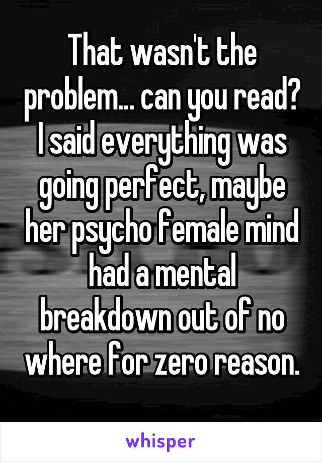 That wasn't the problem... can you read? I said everything was going perfect, maybe her psycho female mind had a mental breakdown out of no where for zero reason. 