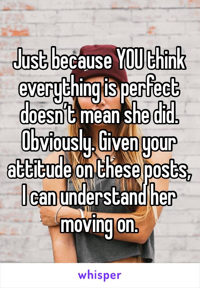 Just because YOU think everything is perfect doesn’t mean she did. Obviously. Given your attitude on these posts, I can understand her moving on. 