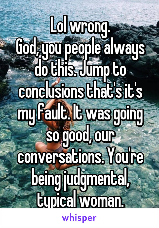 Lol wrong.
God, you people always do this. Jump to conclusions that's it's my fault. It was going so good, our conversations. You're being judgmental, typical woman.