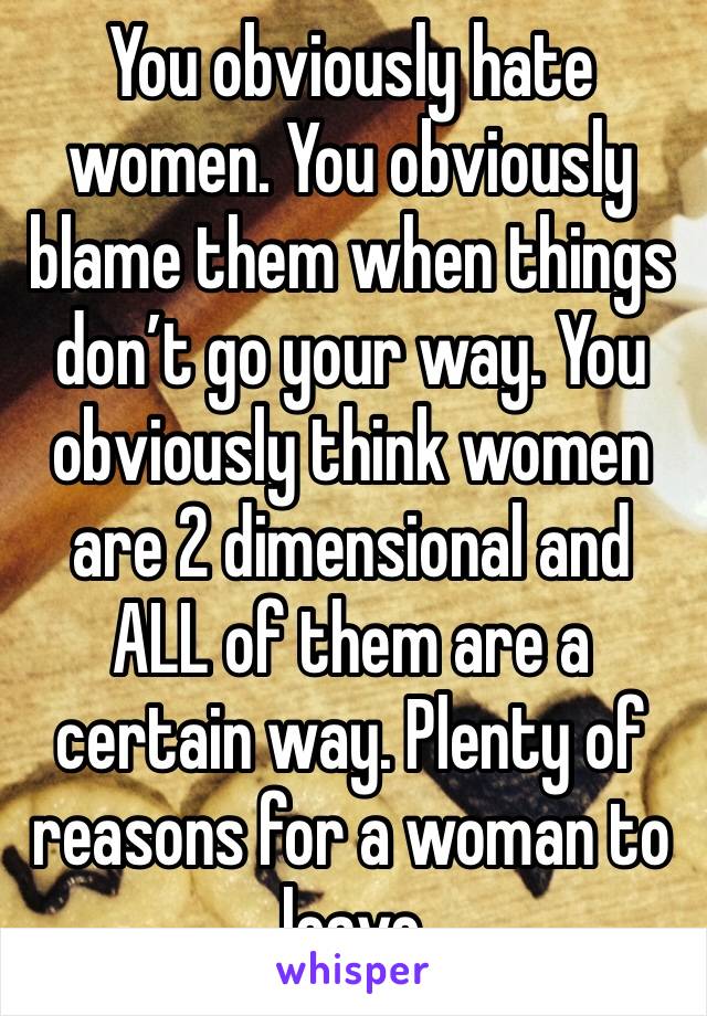 You obviously hate women. You obviously blame them when things don’t go your way. You obviously think women are 2 dimensional and ALL of them are a certain way. Plenty of reasons for a woman to leave