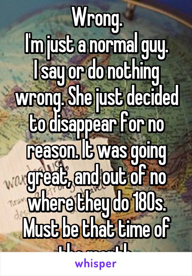 Wrong.
I'm just a normal guy.
I say or do nothing wrong. She just decided to disappear for no reason. It was going great, and out of no where they do 180s. Must be that time of the month.