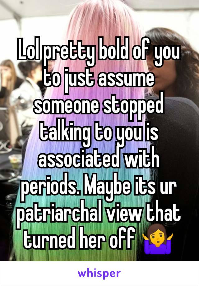 Lol pretty bold of you to just assume someone stopped talking to you is associated with periods. Maybe its ur patriarchal view that turned her off 🤷