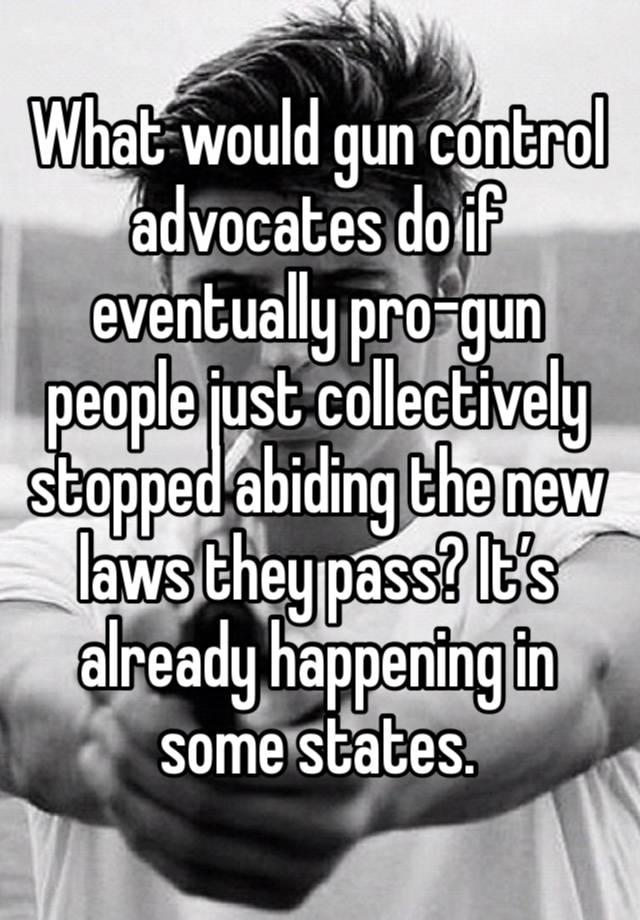 What would gun control advocates do if eventually pro-gun people just collectively stopped abiding the new laws they pass? It’s already happening in some states.