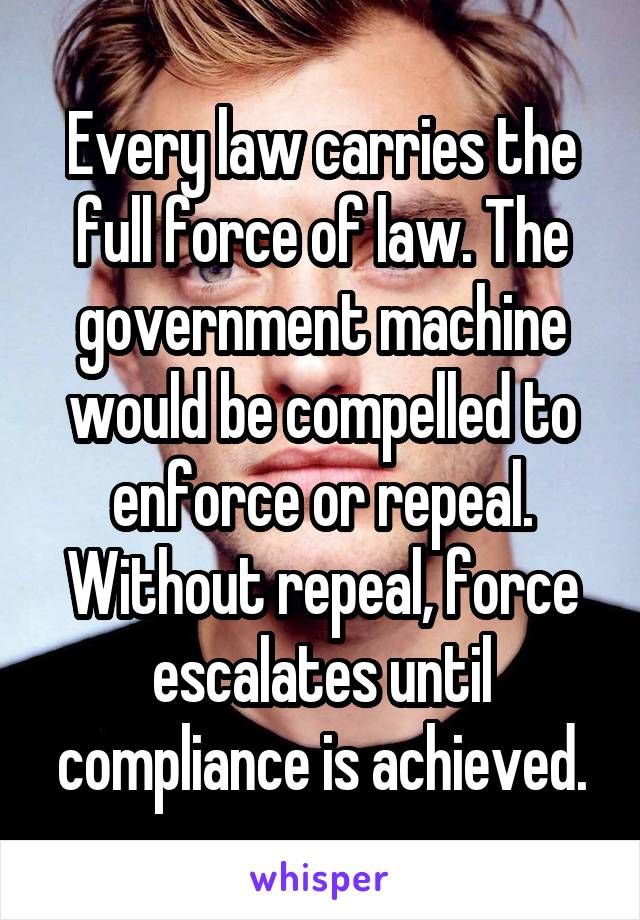 Every law carries the full force of law. The government machine would be compelled to enforce or repeal. Without repeal, force escalates until compliance is achieved.