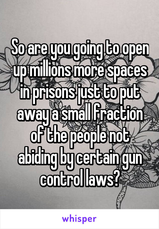 So are you going to open up millions more spaces in prisons just to put away a small fraction of the people not abiding by certain gun control laws?