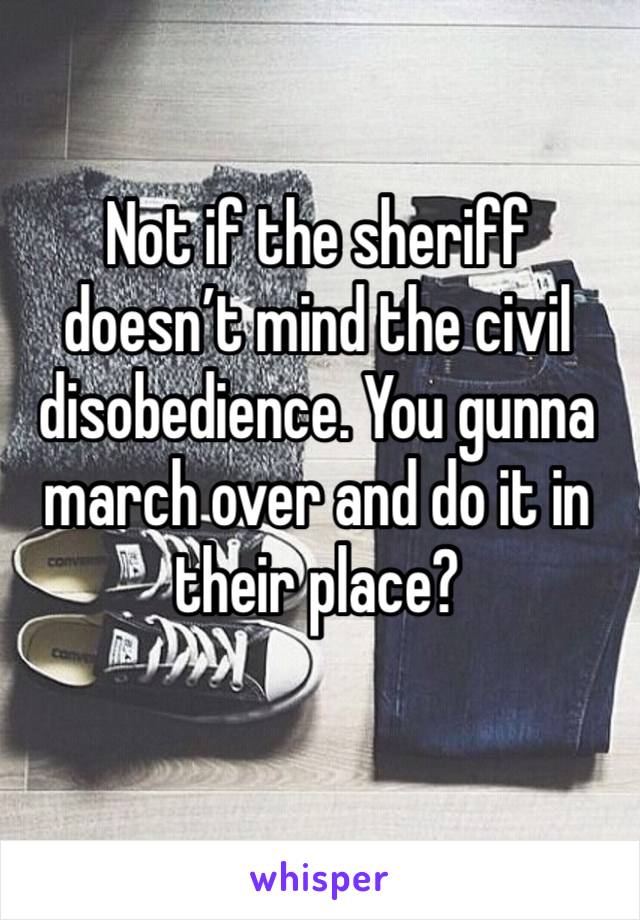 Not if the sheriff doesn’t mind the civil disobedience. You gunna march over and do it in their place?