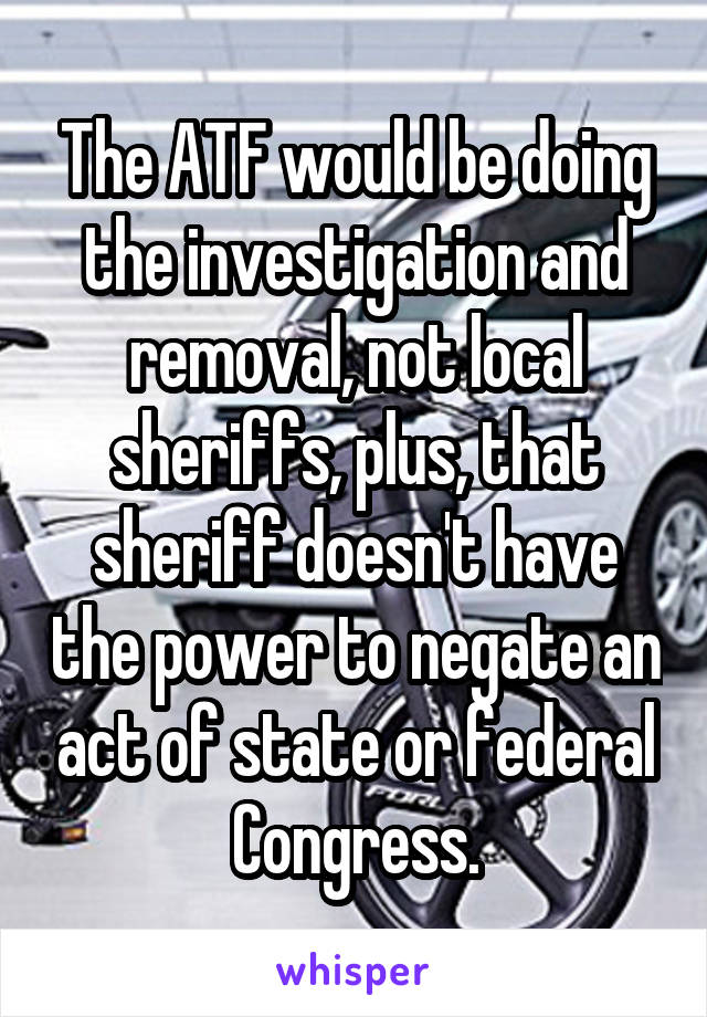 The ATF would be doing the investigation and removal, not local sheriffs, plus, that sheriff doesn't have the power to negate an act of state or federal Congress.