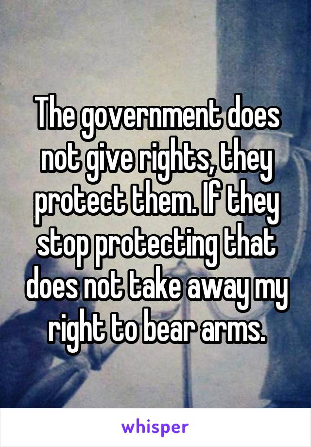 The government does not give rights, they protect them. If they stop protecting that does not take away my right to bear arms.