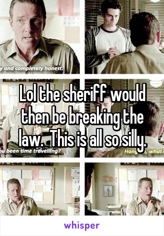 Lol the sheriff would then be breaking the law.  This is all so silly.