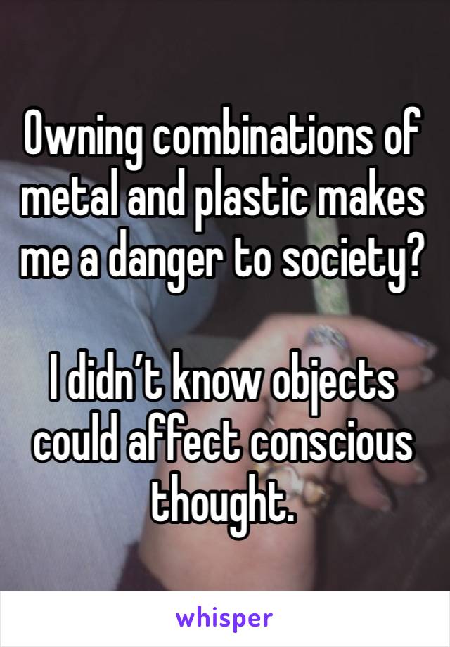 Owning combinations of metal and plastic makes me a danger to society? 

I didn’t know objects could affect conscious thought.