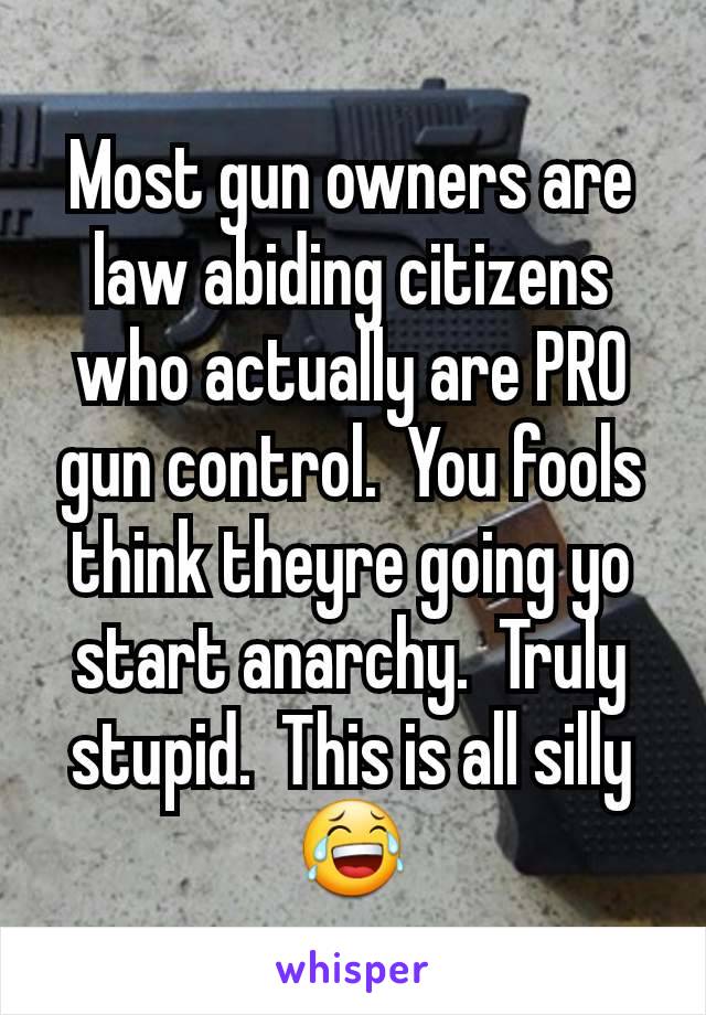 Most gun owners are law abiding citizens who actually are PRO gun control.  You fools think theyre going yo start anarchy.  Truly stupid.  This is all silly 😂