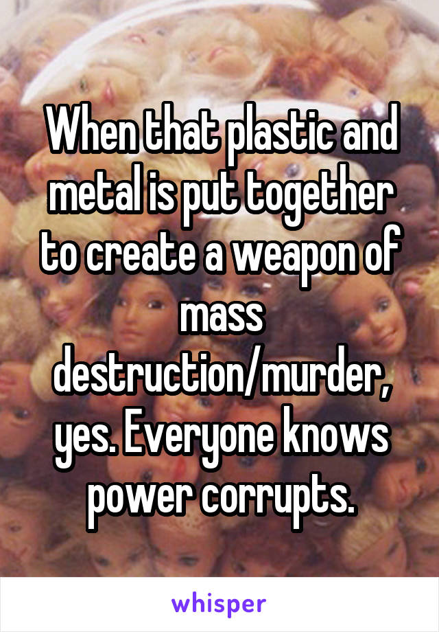 When that plastic and metal is put together to create a weapon of mass destruction/murder, yes. Everyone knows power corrupts.