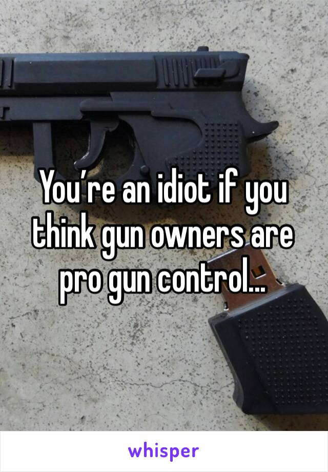 You’re an idiot if you think gun owners are pro gun control...