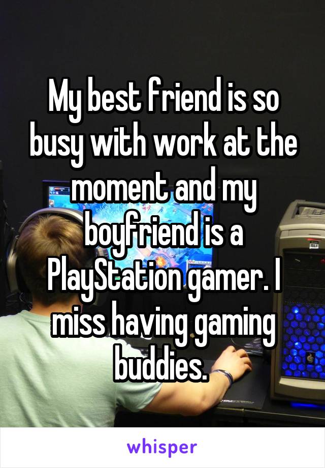 My best friend is so busy with work at the moment and my boyfriend is a PlayStation gamer. I miss having gaming buddies. 