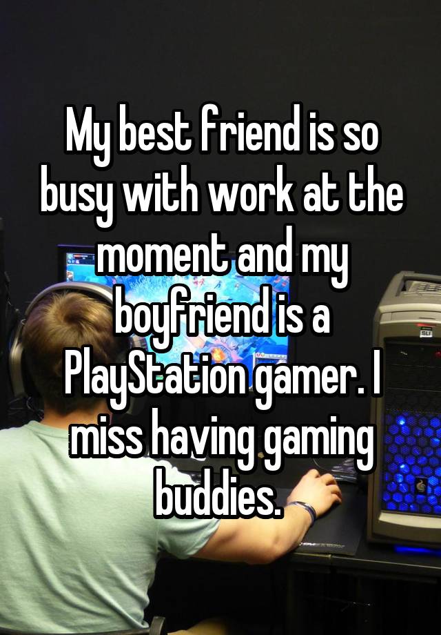 My best friend is so busy with work at the moment and my boyfriend is a PlayStation gamer. I miss having gaming buddies. 