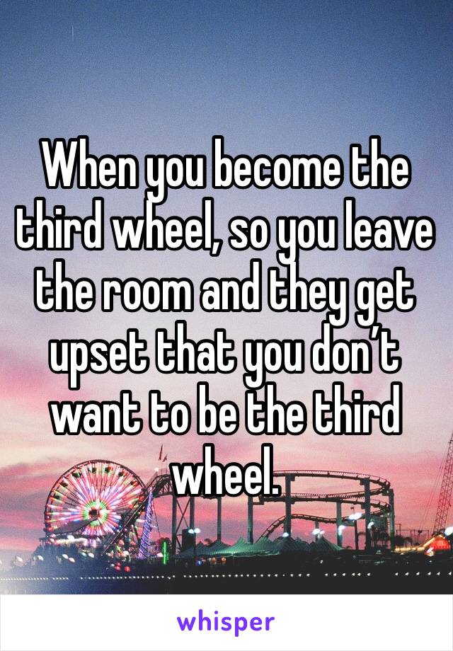 When you become the third wheel, so you leave the room and they get upset that you don’t want to be the third wheel. 