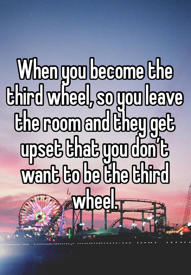 When you become the third wheel, so you leave the room and they get upset that you don’t want to be the third wheel. 