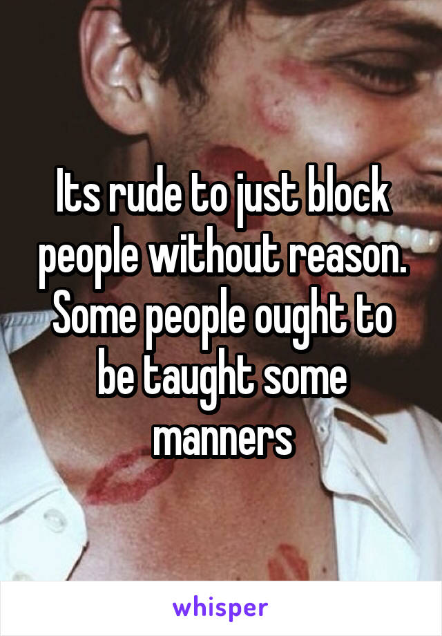 Its rude to just block people without reason. Some people ought to be taught some manners