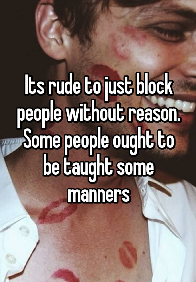 Its rude to just block people without reason. Some people ought to be taught some manners