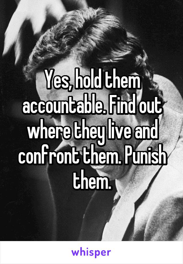 Yes, hold them accountable. Find out where they live and confront them. Punish them.