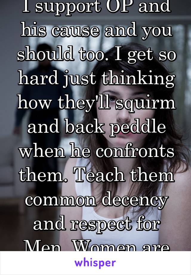 I support OP and his cause and you should too. I get so hard just thinking how they'll squirm and back peddle when he confronts them. Teach them common decency and respect for Men. Women are property.