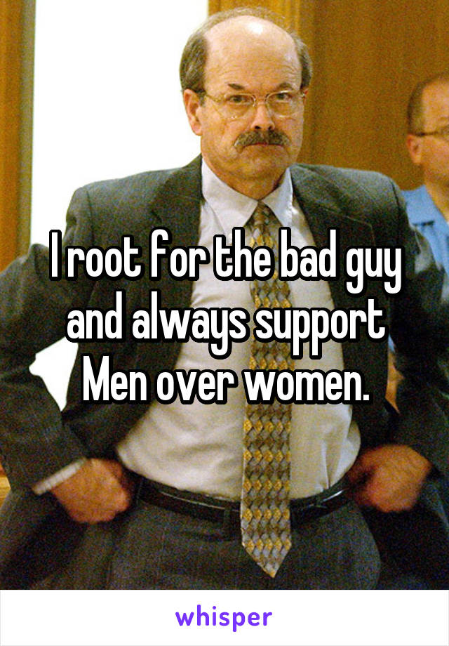 I root for the bad guy and always support Men over women.